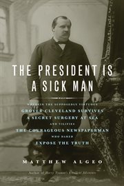 The president is a sick man wherein the supposedly virtuous Grover Cleveland survives a secret surgery at sea and vilifies the courageous newspaperman who dared expose the truth  cover image cdn