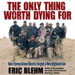 The only thing worth dying for: [how eleven Green Berets forged a new Afghanistan] cover image cdn