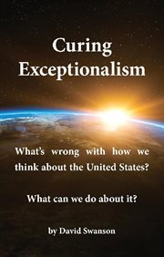 Curing exceptionalism : what's wrong with how we think about the United States? What can we do about it? / by David Swanson cover image cdn