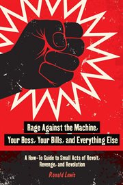 Rage Against the Machine, Your Boss, Your Bills, and Everything Else : a How-To Guide to Small Acts of Revolt, Revenge, and Revolution cover image cdn