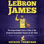 Lebron james. The Inspirational Story of One of the Greatest Basketball Players of All Time! cover image cdn