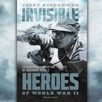 Invisible heroes of World War II : extraordinary wartime stories of ordinary people cover image cdn