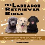 The labrador retriever bible - a beginners training manual with tips and tricks for an untrained ... cover image cdn