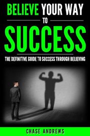 Believe your way to success - the definitive guide to success through believing. How Believing Takes You from Where You are to Where You Want to Be cover image cdn