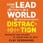 How to lead in a world of distraction : maximizing your influence by turning down the noise cover image cdn