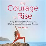 The courage to rise : using movement, mindfulness, and healing foods to triumph over trauma cover image cdn