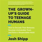 The grown-up's guide to teenage humans : how to decode their behavior, develop unshakable trust, and raise a respectable adult cover image cdn