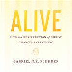 Alive : how the Resurrection of Christ changes everything cover image cdn