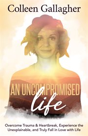 An uncompromised life. Overcome Trauma and Heartbreak, Experience the Unexplainable, and Truly Fall in Love with Life cover image cdn