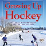 Growing up hockey : the life and times of everyone who ever loved the game cover image cdn