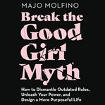 Break the good girl myth : how to dismantle outdated rules, unleash your power, and design a more purposeful life cover image cdn