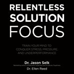 Relentless solution focus : train your mind to conquer stress, pressure, and underperformance cover image cdn