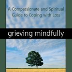 Grieving mindfully. A Compassionate and Spiritual Guide to Coping with Loss cover image cdn