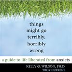 Things might go terribly, horribly wrong. A Guide to Life Liberated from Anxiety cover image cdn