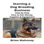 Starting a dog breeding business : step by step how to get money, supplies & equipment cover image cdn
