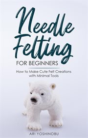 Needle felting for beginners: how to make cute felt creations with minimal tools : How to Make Cute Felt Creations With Minimal Tools cover image cdn