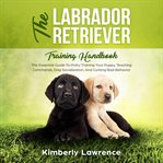The labrador retriever training handbook : the essential guide to potty training your puppy, teaching commands, dog socialization, and curbing bad behavior cover image cdn