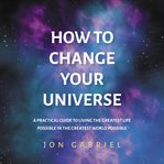 How to change your universe : a practical guide to living the greatest life possible in the greatest world possible cover image cdn