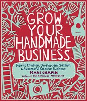 Grow your handmade business : how to envision, develop, and sustain a successful creative business cover image cdn