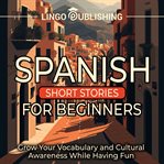 Spanish short stories for beginners: grow your vocabulary and cultural awareness while having fun : Grow Your Vocabulary and Cultural Awareness While Having Fun cover image cdn