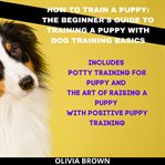 How to Train a Puppy: The Beginner's Guide to Training a Puppy With Dog Training Basics : The Beginner's Guide to Training a Puppy With Dog Training Basics cover image cdn