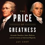 The Price of Greatness : Alexander Hamilton, James Madison, and the Creation of American Oligarchy cover image cdn