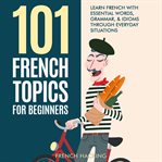 101 French Topics for Beginners: Learn French With essential Words, Grammar, & Idioms Through Every : learn French with essential words, grammar, & idioms through everyday situations cover image cdn