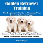 Golden Retriever Training: The Beginner's Guide to Training Your Golden Retriever Puppy : The Beginner's Guide to Training Your Golden Retriever Puppy cover image cdn