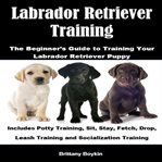 Labrador Retriever Training: The Beginner's Guide to Training Your Labrador Retriever Puppy : The Beginner's Guide to Training Your Labrador Retriever Puppy cover image cdn