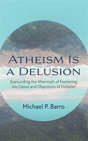 Atheism Is a Delusion : expounding the aftermath of examining the claims and objections of disbelief cover image cdn