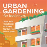 Urban Gardening for Beginners : Simple Hacks and Easy Projects for Growing Your Own Food in Small Spaces cover image cdn