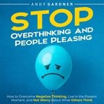 Stop Overthinking and People Pleasing : How to Overcome Negative Thinking, Live in the Present Moment cover image cdn