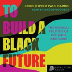 To Build a Black Future : The Radical Politics of Joy, Pain, and Care cover image cdn