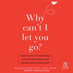 Why Can't I Let You Go? : Break Free from Trauma Bonds, End Toxic Relationships, and Develop Healthy Attachments cover image cdn