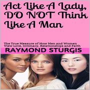 Act Like a Lady, Do Not Think Like a Man : The True Measure of How Men and Women View Love, Intimacy, Relationships and Faith cover image cdn