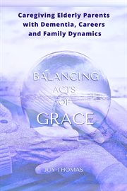 Balancing Acts of Grace : Caregiving for Elderly Parents With Dementia, Careers and Family Dynamics cover image cdn