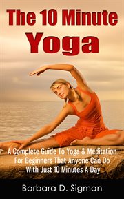 The 10 Minute Yoga : A Complete Guide to Meditation & Yoga for Beginners That Anyone Can Do with Just cover image cdn