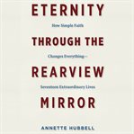 Eternity Through the Rearview Mirror : How Simple Faith Changes Everything - Seventeen Extraordinary Lives cover image cdn