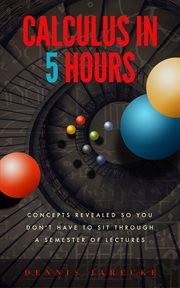 Calculus in 5 hours : concepts revealed so you don't have to sit through a semester of lectures cover image cdn
