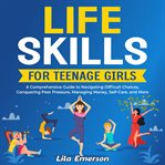Life Skills for Teenage Girls : A Comprehensive Guide to Navigating Difficult Choices, Conquering cover image cdn