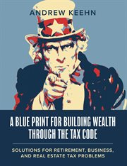 A Blueprint for Building Wealth Through the Tax Code : Solutions for Retirement, Business, and Real Estate Tax Problems cover image cdn