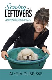 Serving the Leftovers : Balancing Service and Sanity in an Uncommon Life of Dog Rescue cover image cdn
