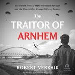 The Traitor of Arnhem : The Untold Story of Wwii's Greatest Betrayal and the Moment That Changed History Forever cover image cdn