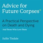 Advice for Future Corpses (and Those Who Love Them) : A Practical Perspective on Death and Dying cover image cdn
