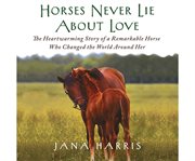 Horses Never Lie About Love : The Heartwarming Story of a Remarkable Horse Who Changed the World Around Her cover image cdn