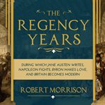 The Regency Years : During Which Jane Austen Writes, Napoleon Fights, Byron Makes Love, and Britain Becomes Modern cover image cdn