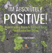 I'm Absolutely Positive! Understanding Absolute Dating of Rocks and Radioactive Decay Grade 6-8 cover image cdn