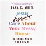 Jesus Doesn't Care About Your Messy House : He Cares About Your Heart cover image cdn