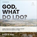 God, What Do I Do? : A Bible Study on Judges 1-5 About Making Wise Decisions in Uncertain Times cover image cdn