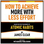How to Achieve More With Less Effort - Based on the Teachings of Atomic Habits by James Clear cover image cdn